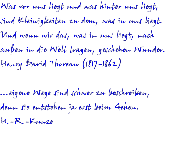 Was vor uns liegt und was hinter uns liegt, sind Kleinigkeiten zu dem, was in uns liegt. Und wenn wir das, was in uns liegt, nach außen in die Welt tragen, geschehen Wunder. Henry David Thoreau (1817-1862)  …eigene Wege sind schwer zu beschreiben, denn sie entstehen ja erst beim Gehen. H.-R.-Kunze