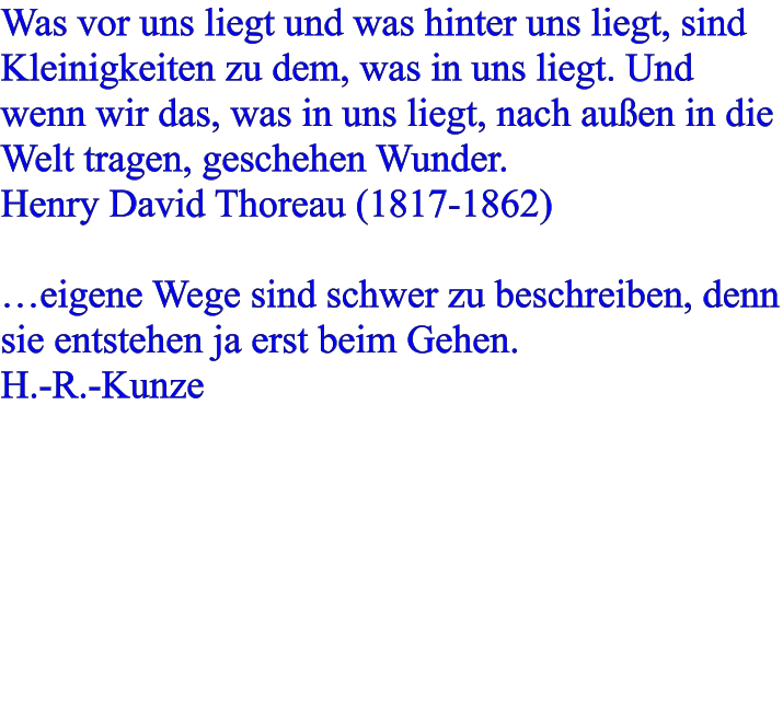 Was vor uns liegt und was hinter uns liegt, sind Kleinigkeiten zu dem, was in uns liegt. Und wenn wir das, was in uns liegt, nach außen in die Welt tragen, geschehen Wunder. Henry David Thoreau (1817-1862)  …eigene Wege sind schwer zu beschreiben, denn sie entstehen ja erst beim Gehen. H.-R.-Kunze
